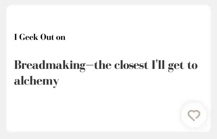 I geek out on Hinge answers – 
 Breadmaking—the closest I'll get to alchemy